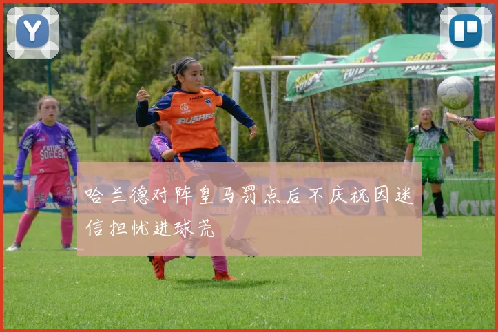 哈兰德对阵皇马罚点后不庆祝因迷信担忧进球荒