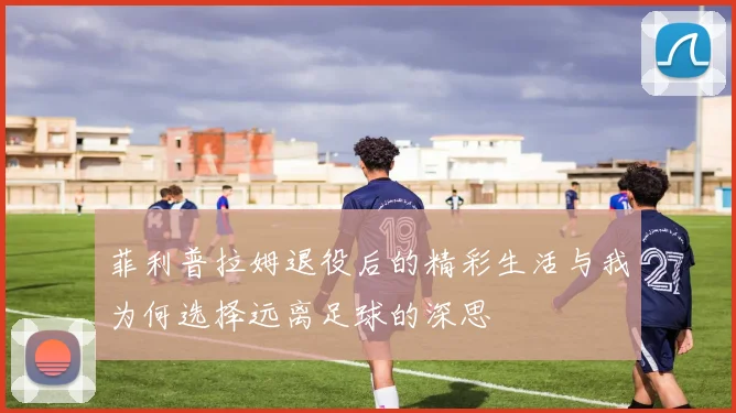 菲利普拉姆退役后的精彩生活与我为何选择远离足球的深思