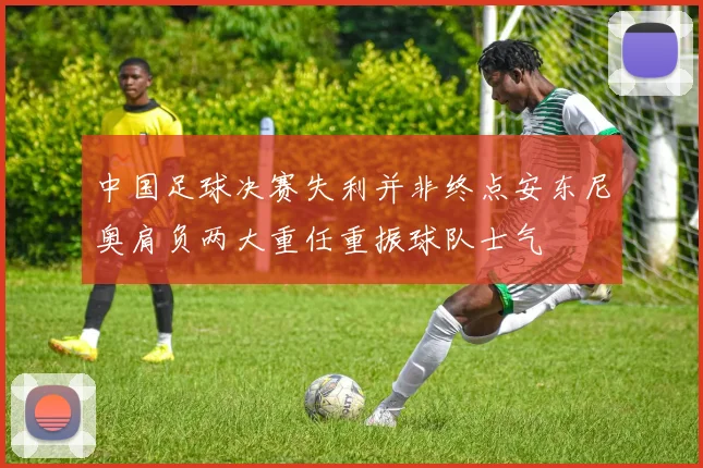 中国足球决赛失利并非终点安东尼奥肩负两大重任重振球队士气