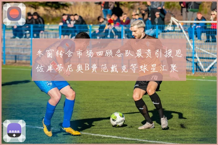冬窗转会市场回顾各队最贵引援恩佐库蒂尼奥B费范戴克等球星汇聚