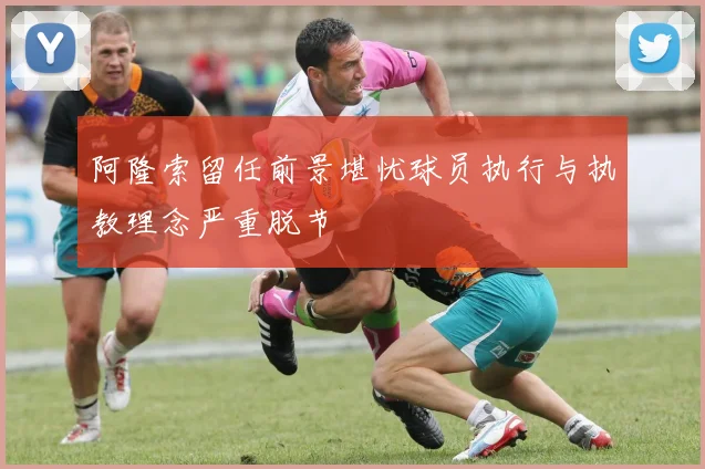 阿隆索留任前景堪忧球员执行与执教理念严重脱节