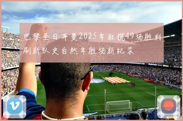 巴黎圣日耳曼2025年狂揽49场胜利刷新队史自然年胜场新纪录