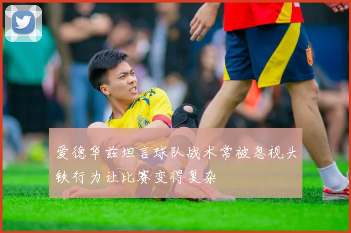 爱德华兹坦言球队战术常被忽视头铁行为让比赛变得复杂