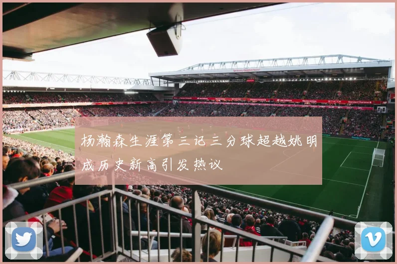 杨瀚森生涯第三记三分球超越姚明成历史新高引发热议