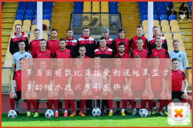 罗马旧将敦比亚接受测谎结果显示年龄缩水近六岁引发热议