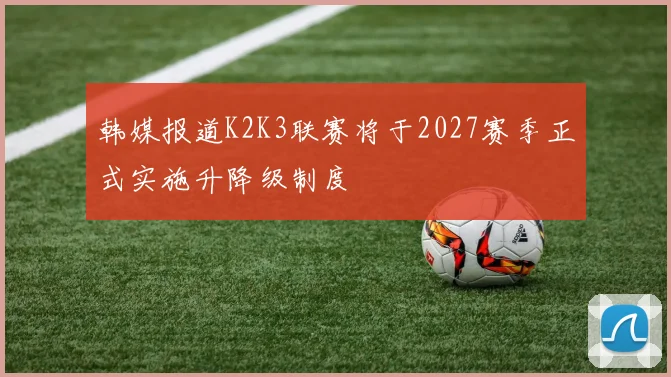 韩媒报道K2K3联赛将于2027赛季正式实施升降级制度