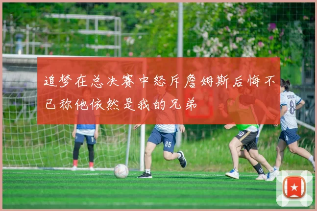 追梦在总决赛中怒斥詹姆斯后悔不已称他依然是我的兄弟