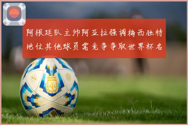 阿根廷队主帅阿亚拉强调梅西独特地位其他球员需竞争争取世界杯名额