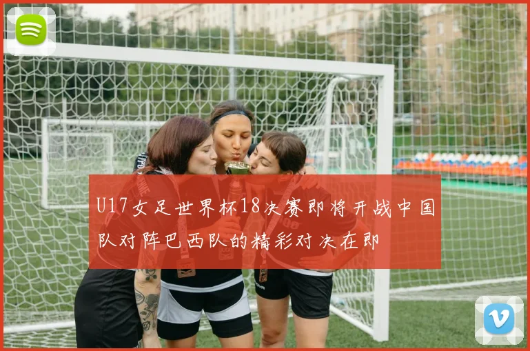 U17女足世界杯18决赛即将开战中国队对阵巴西队的精彩对决在即