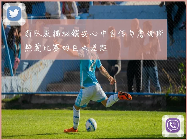 前队友揭秘锡安心中自信与詹姆斯热爱比赛的巨大差距