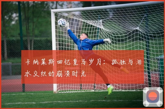 卡纳莱斯回忆皇马岁月：孤独与泪水交织的崩溃时光
