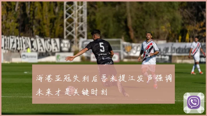 海港亚冠失利后吾米提江发声强调未来才是关键时刻