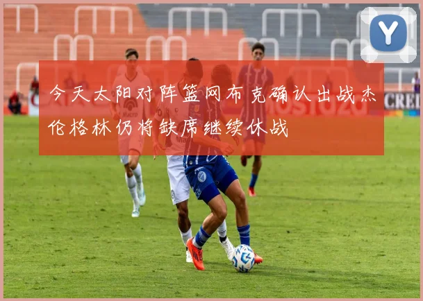 今天太阳对阵篮网布克确认出战杰伦格林仍将缺席继续休战