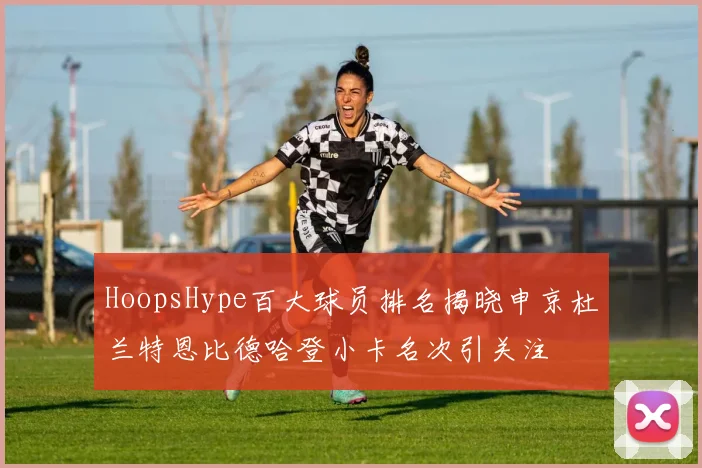 HoopsHype百大球员排名揭晓申京杜兰特恩比德哈登小卡名次引关注