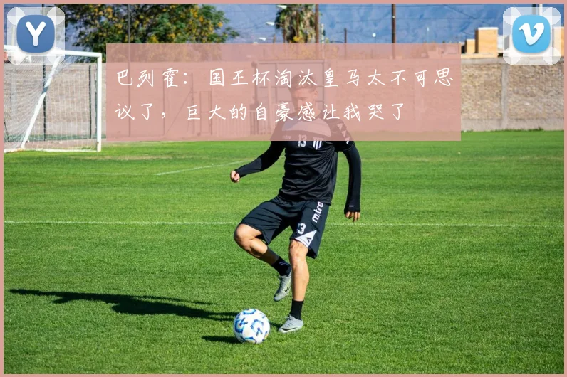 巴列霍：国王杯淘汰皇马太不可思议了，巨大的自豪感让我哭了