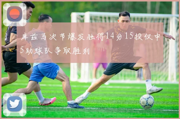 库兹马次节爆发独得14分15投仅中5助球队争取胜利