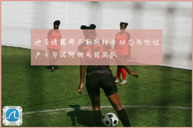 迪马透露那不勒斯转会动态洛伦佐卢卡与诺阿朗或将离队