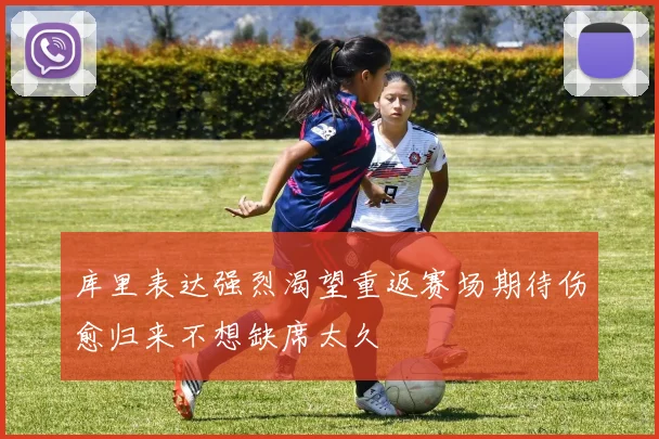 库里表达强烈渴望重返赛场期待伤愈归来不想缺席太久