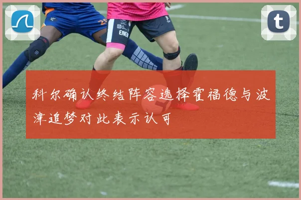 科尔确认终结阵容选择霍福德与波津追梦对此表示认可