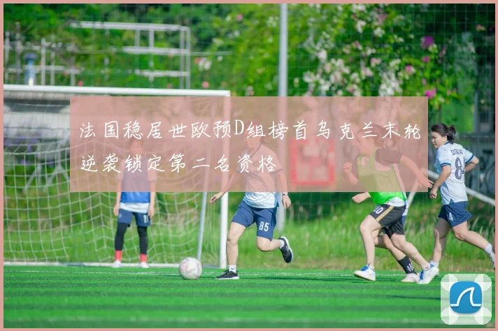 法国稳居世欧预D组榜首乌克兰末轮逆袭锁定第二名资格