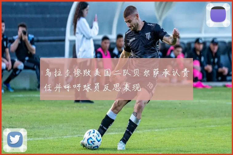 乌拉圭惨败美国二队贝尔萨承认责任并呼吁球员反思表现