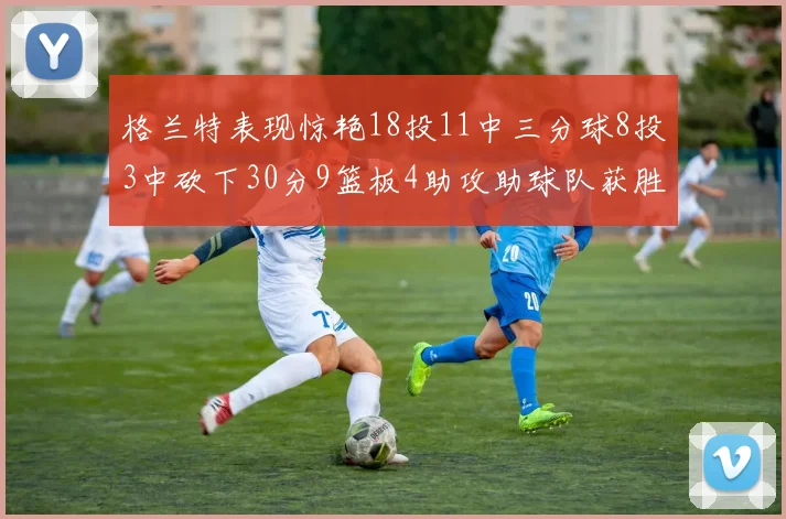格兰特表现惊艳18投11中三分球8投3中砍下30分9篮板4助攻助球队获胜