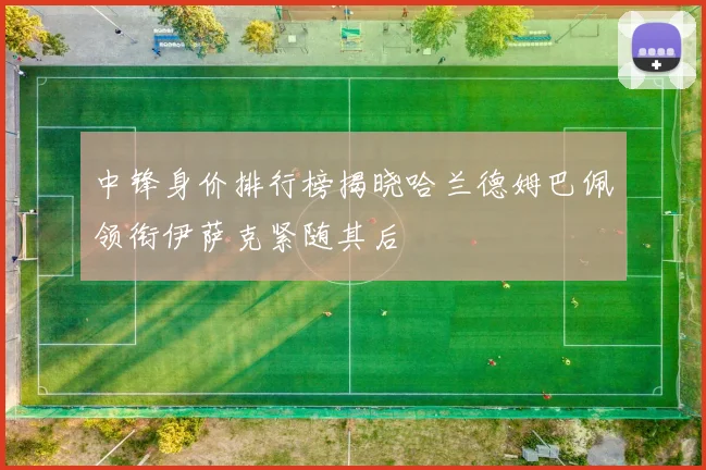 中锋身价排行榜揭晓哈兰德姆巴佩领衔伊萨克紧随其后
