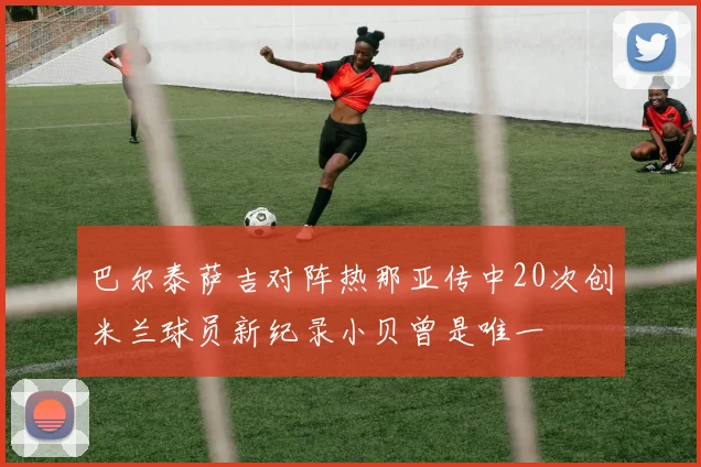 巴尔泰萨吉对阵热那亚传中20次创米兰球员新纪录小贝曾是唯一