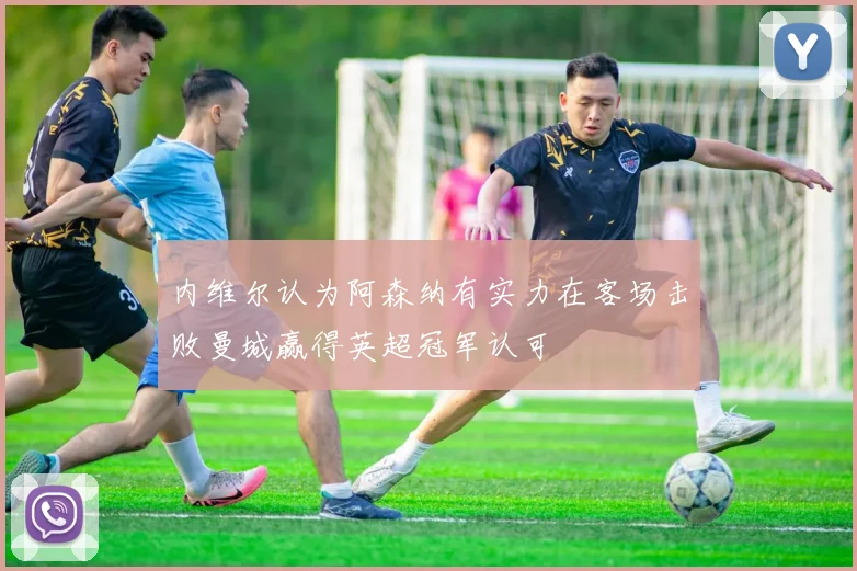 内维尔认为阿森纳有实力在客场击败曼城赢得英超冠军认可