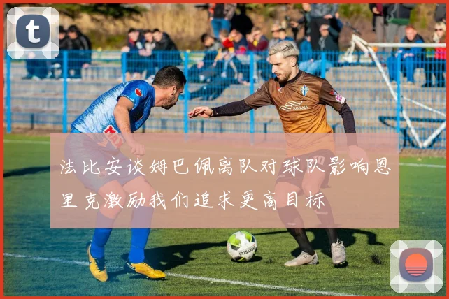 法比安谈姆巴佩离队对球队影响恩里克激励我们追求更高目标