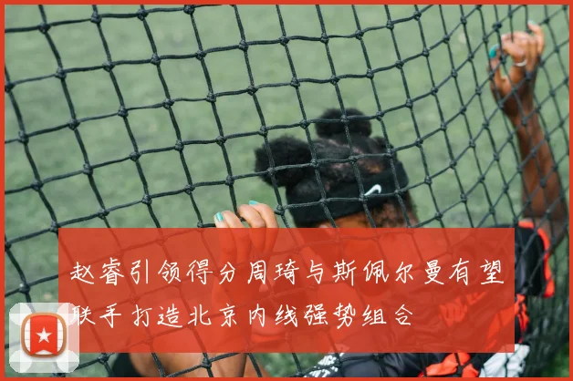 赵睿引领得分周琦与斯佩尔曼有望联手打造北京内线强势组合