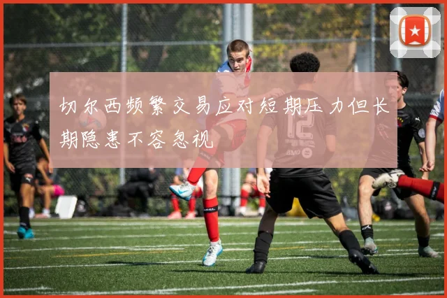 切尔西频繁交易应对短期压力但长期隐患不容忽视