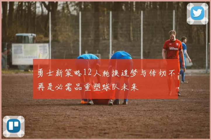 勇士新策略12人轮换追梦与传切不再是必需品重塑球队未来