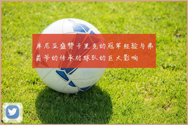 库尼亚盛赞卡里克的冠军经验与弗爵爷的传承对球队的巨大影响