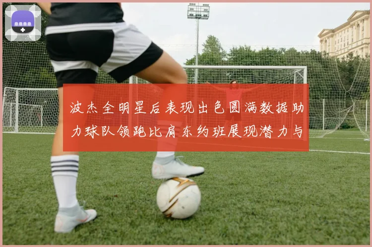 波杰全明星后表现出色圆满数据助力球队领跑比肩东约班展现潜力与实力