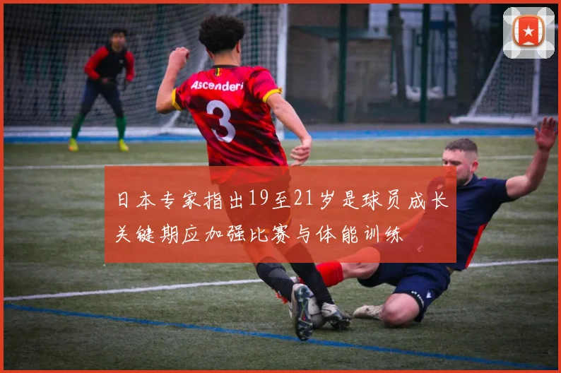 日本专家指出19至21岁是球员成长关键期应加强比赛与体能训练
