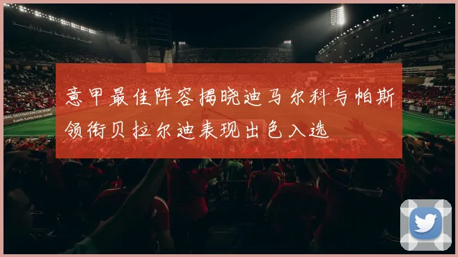 意甲最佳阵容揭晓迪马尔科与帕斯领衔贝拉尔迪表现出色入选