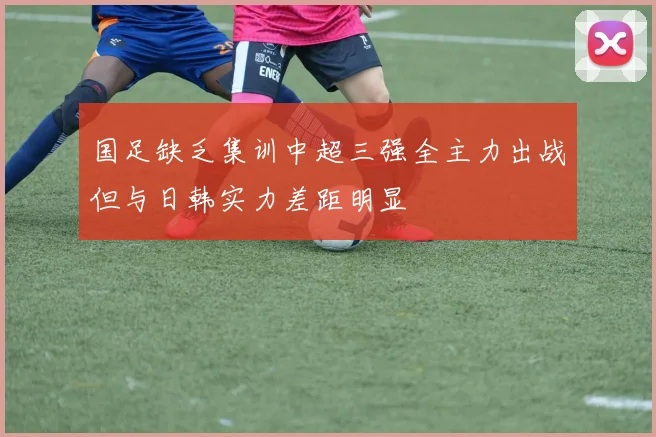 国足缺乏集训中超三强全主力出战但与日韩实力差距明显