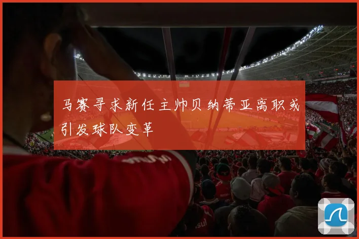 马赛寻求新任主帅贝纳蒂亚离职或引发球队变革