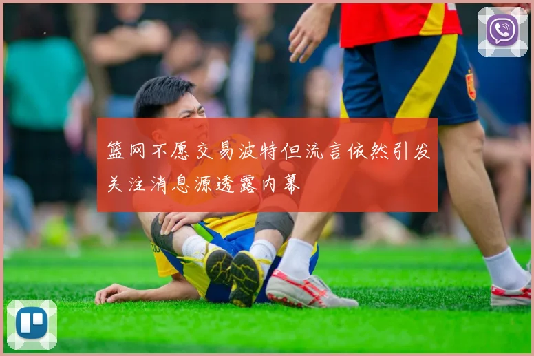 篮网不愿交易波特但流言依然引发关注消息源透露内幕