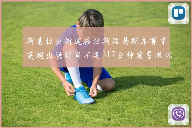 斯基拉分析道格拉斯路易斯本赛季英超出场时间不足317分钟前景堪忧