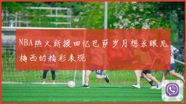 NBA热火新援回忆巴萨岁月想亲眼见梅西的精彩表现