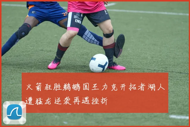 火箭狂胜鹈鹕国王力克开拓者湖人遭猛龙逆袭再遇挫折